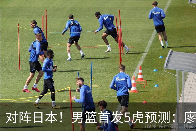 对阵日本！男篮首发5虎预测：廖三宁只能替补，赵继伟搭配杨瀚森