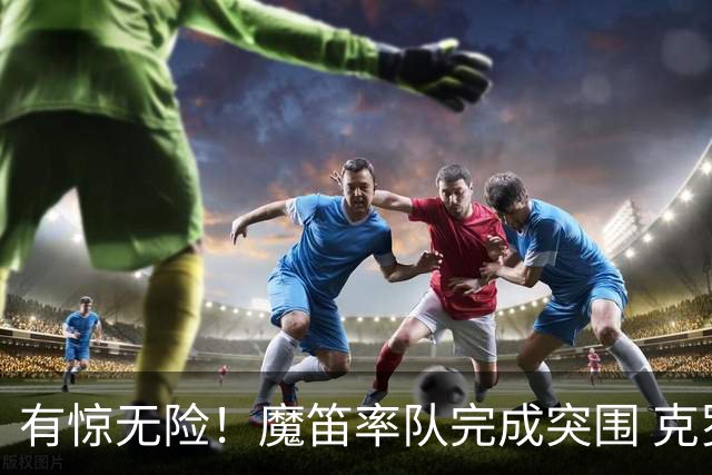 有惊无险！魔笛率队完成突围 克罗地亚彰显大赛底色