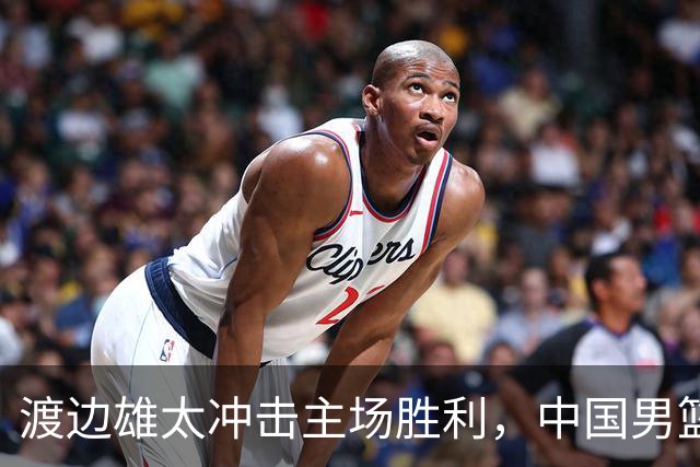 渡边雄太冲击主场胜利，中国男篮需警惕忍不住的对手