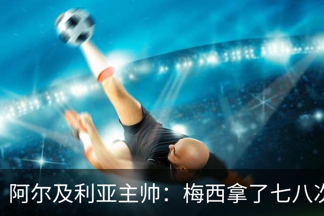 阿尔及利亚主帅：梅西拿了七八次金球奖，几十年来一直不可思议
